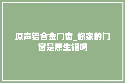 原声铝合金门窗_你家的门窗是原生铝吗