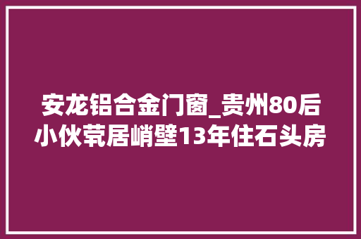 安龙铝合金门窗_贵州80后小伙茕居峭壁13年住石头房靠放羊为生却年入十几万