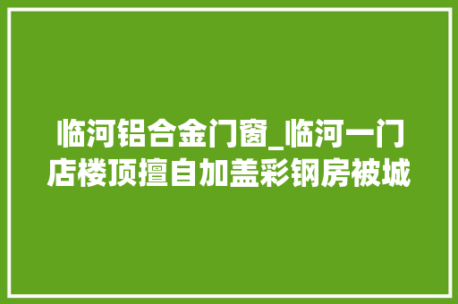 临河铝合金门窗_临河一门店楼顶擅自加盖彩钢房被城管依法拆除