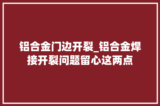 铝合金门边开裂_铝合金焊接开裂问题留心这两点