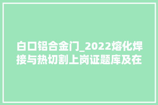白口铝合金门_2022熔化焊接与热切割上岗证题库及在线模拟考试