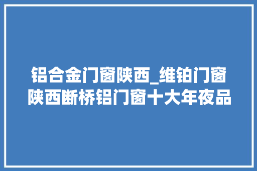 铝合金门窗陕西_维铂门窗陕西断桥铝门窗十大年夜品牌高端推荐名单