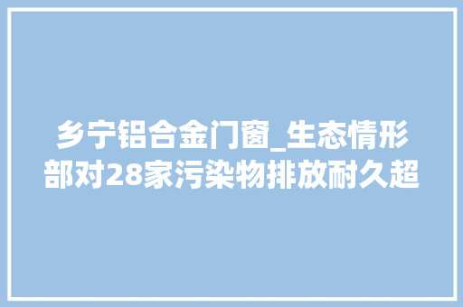 乡宁铝合金门窗_生态情形部对28家污染物排放耐久超标单位挂牌督办 铝合金门