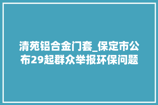 清苑铝合金门套_保定市公布29起群众举报环保问题的查办情况