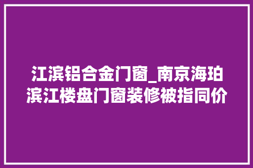 江滨铝合金门窗_南京海珀滨江楼盘门窗装修被指同价不合质