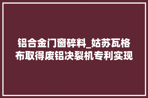 铝合金门窗碎料_姑苏瓦格布取得废铝决裂机专利实现铝材碎料和铝粉分离并分类存放 防火门