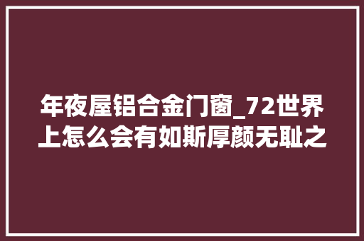 年夜屋铝合金门窗_72世界上怎么会有如斯厚颜无耻之人