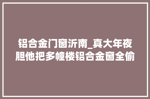 铝合金门窗沂南_真大年夜胆他把多幢楼铝合金窗全偷光