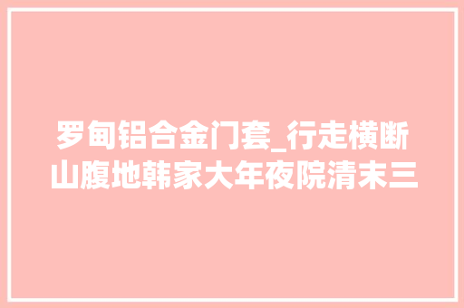 罗甸铝合金门套_行走横断山腹地韩家大年夜院清末三代人的百年工程