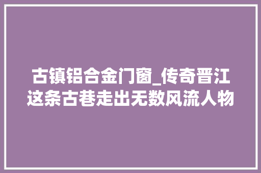 古镇铝合金门窗_传奇晋江这条古巷走出无数风流人物