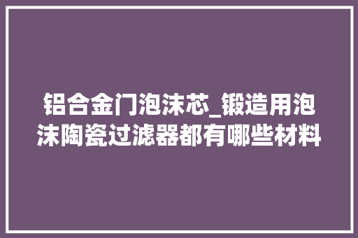 铝合金门泡沫芯_锻造用泡沫陶瓷过滤器都有哪些材料泡沫陶瓷过滤片