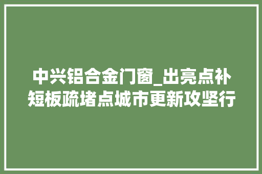 中兴铝合金门窗_出亮点补短板疏堵点城市更新攻坚行动进行时丨老木窗换成铝合金新举措加倍暖平易近心化林路街道老旧小区改造有深度