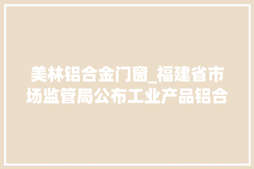 美林铝合金门窗_福建省市场监管局公布工业产品铝合金型材质量省级监督抽查结果