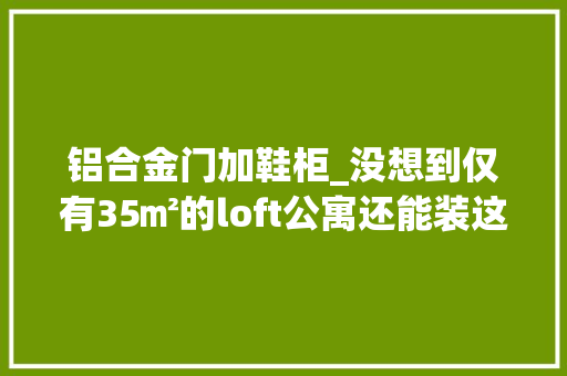 铝合金门加鞋柜_没想到仅有35㎡的loft公寓还能装这么好看走进去就感想沾染到惊艳