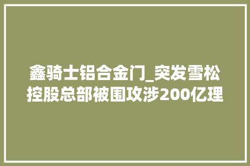 鑫骑士铝合金门_突发雪松控股总部被围攻涉200亿理家当品爆雷股神首创人曾有一个万亿梦