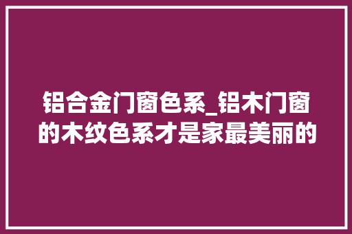 铝合金门窗色系_铝木门窗的木纹色系才是家最美丽的颜色