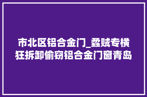 市北区铝合金门_蟊贼专横狂拆卸偷窃铝合金门窗青岛警方顺线摸排巡查擒获