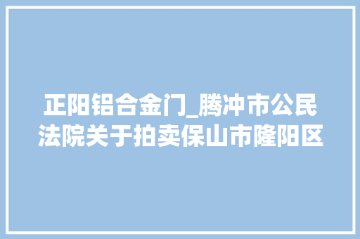 正阳铝合金门_腾冲市公民法院关于拍卖保山市隆阳区兰城街道干事处正阳南路1号正南国际012号房地产的通知书记