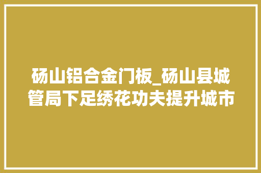 砀山铝合金门板_砀山县城管局下足绣花功夫提升城市品格