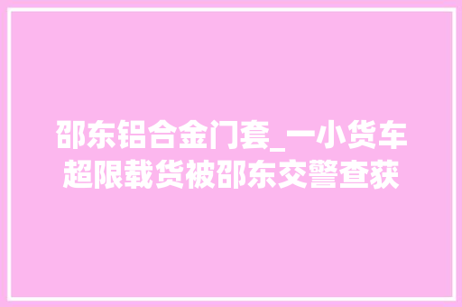 邵东铝合金门套_一小货车超限载货被邵东交警查获