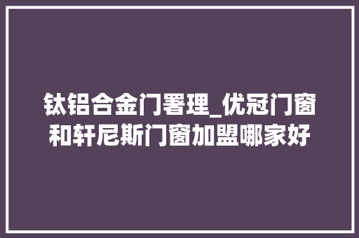 钛铝合金门署理_优冠门窗和轩尼斯门窗加盟哪家好