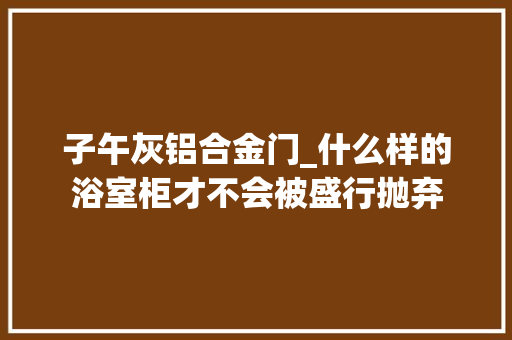 子午灰铝合金门_什么样的浴室柜才不会被盛行抛弃