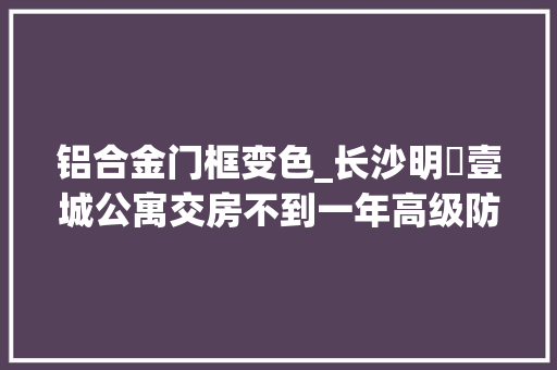 铝合金门框变色_长沙明昇壹城公寓交房不到一年高级防盗门变成发黑门业主质疑霉变厂家介入查询访问
