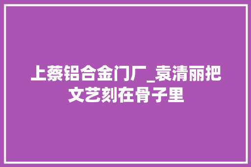 上蔡铝合金门厂_袁清丽把文艺刻在骨子里