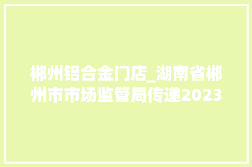 郴州铝合金门店_湖南省郴州市市场监管局传递2023年铝合金型材产品质量监督抽查情况