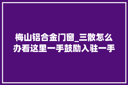 梅山铝合金门窗_三散怎么办看这里一手鼓励入驻一手规范治理立异机制实现常态监管 塑钢门
