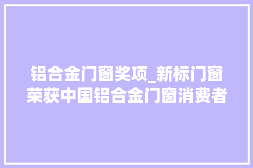 铝合金门窗奖项_新标门窗荣获中国铝合金门窗消费者喜好十大年夜品牌