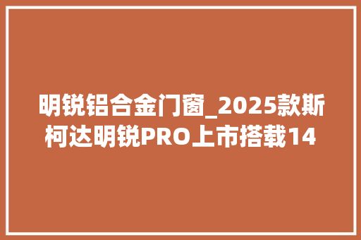 明锐铝合金门窗_2025款斯柯达明锐PRO上市搭载14T7DCT售价14391549万元