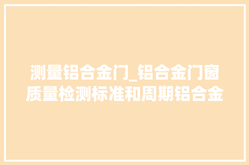 测量铝合金门_铝合金门窗质量检测标准和周期铝合金检测需要若干钱