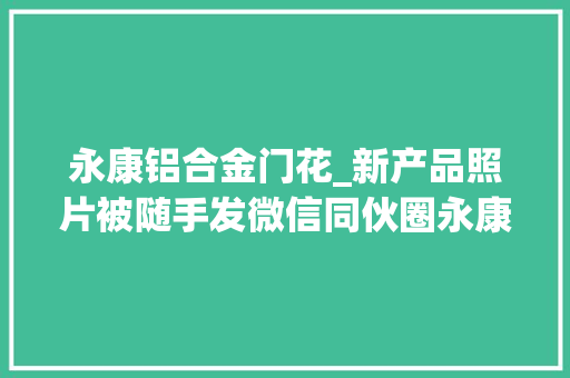 永康铝合金门花_新产品照片被随手发微信同伙圈永康门业老板痛失落专利权