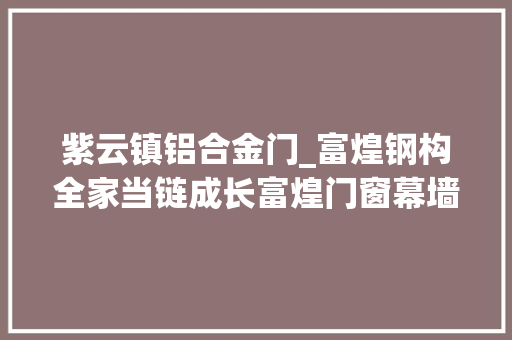 紫云镇铝合金门_富煌钢构全家当链成长富煌门窗幕墙公司佳音频传​