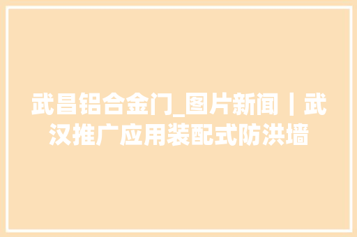 武昌铝合金门_图片新闻｜武汉推广应用装配式防洪墙