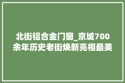 北街铝合金门窗_京城700余年历史老街焕新亮相最美大年夜街重现往昔芳华