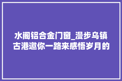 水阁铝合金门窗_漫步乌镇古港邀你一路来感悟岁月的痕迹