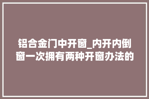 铝合金门中开窗_内开内倒窗一次拥有两种开窗办法的神奇铝合金窗你想拥有吗