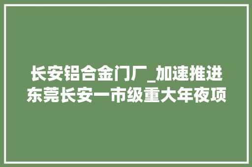 长安铝合金门厂_加速推进东莞长安一市级重大年夜项目有望岁尾交付投产 实木门