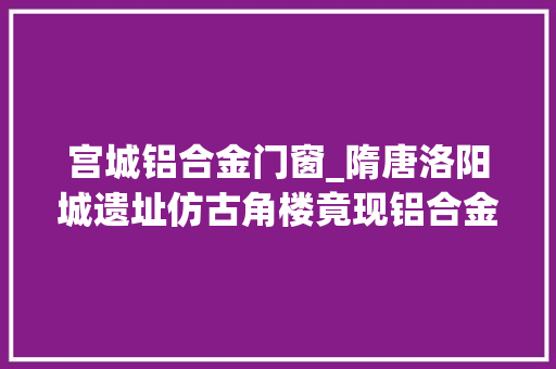 宫城铝合金门窗_隋唐洛阳城遗址仿古角楼竟现铝合金筹划未征得文物部门赞同