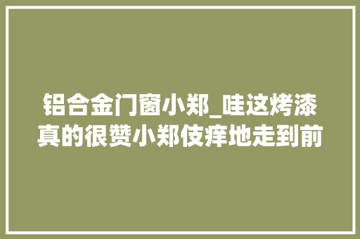 铝合金门窗小郑_哇这烤漆真的很赞小郑伎痒地走到前盖旁