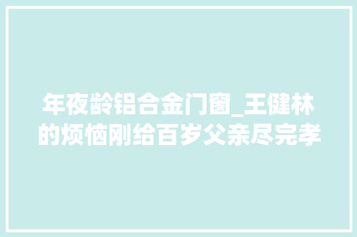 年夜龄铝合金门窗_王健林的烦恼刚给百岁父亲尽完孝如今又操心大年夜龄儿子的婚事