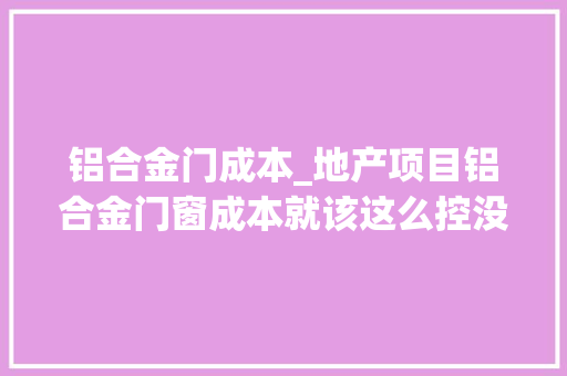 铝合金门成本_地产项目铝合金门窗成本就该这么控没法更细了
