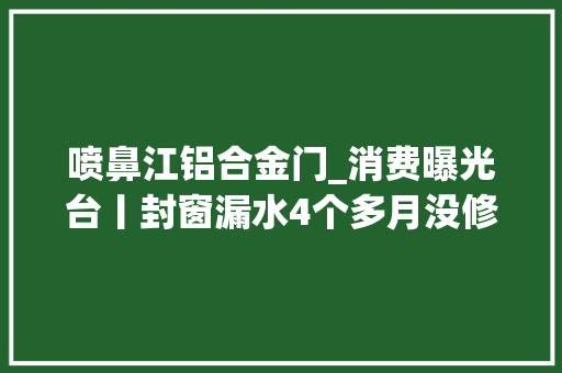 喷鼻江铝合金门_消费曝光台丨封窗漏水4个多月没修好德盾门窗沟通不畅