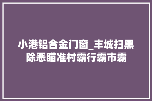 小港铝合金门窗_丰城扫黑除恶瞄准村霸行霸市霸