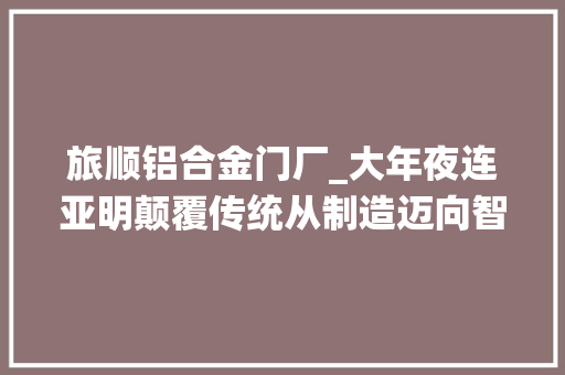 旅顺铝合金门厂_大年夜连亚明颠覆传统从制造迈向智造