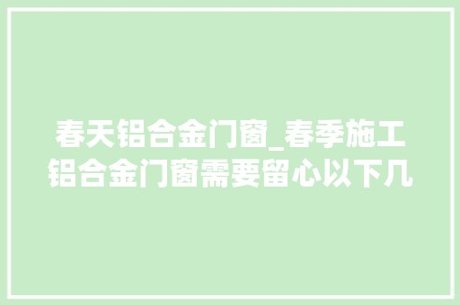 春天铝合金门窗_春季施工铝合金门窗需要留心以下几点1