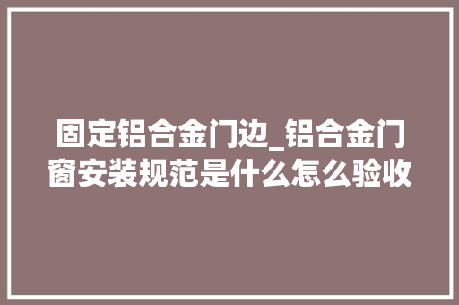 固定铝合金门边_铝合金门窗安装规范是什么怎么验收满满的干货