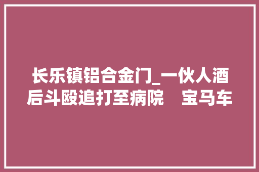 长乐镇铝合金门_一伙人酒后斗殴追打至病院　宝马车冲进急诊中央